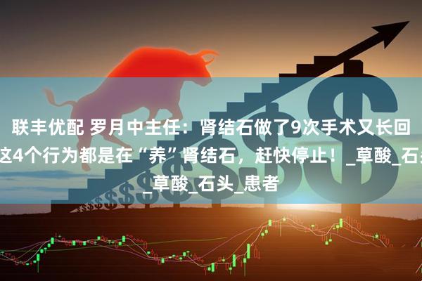 联丰优配 罗月中主任：肾结石做了9次手术又长回来，有这4个行为都是在“养”肾结石，赶快停止！_草酸_石头_患者