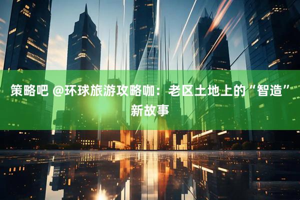 策略吧 @环球旅游攻略咖：老区土地上的“智造”新故事