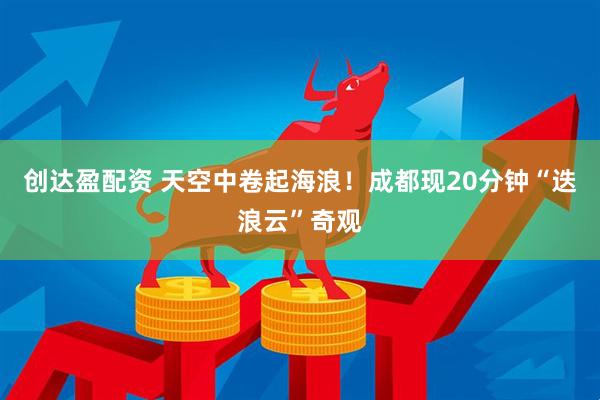 创达盈配资 天空中卷起海浪！成都现20分钟“迭浪云”奇观