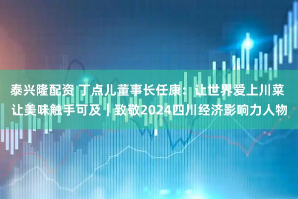 泰兴隆配资 丁点儿董事长任康：让世界爱上川菜 让美味触手可及｜致敬2024四川经济影响力人物