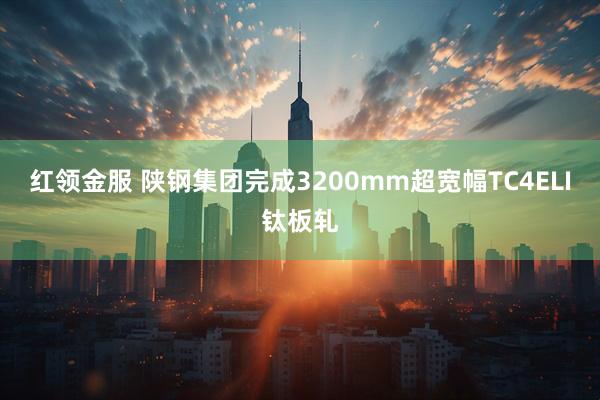 红领金服 陕钢集团完成3200mm超宽幅TC4ELI钛板轧