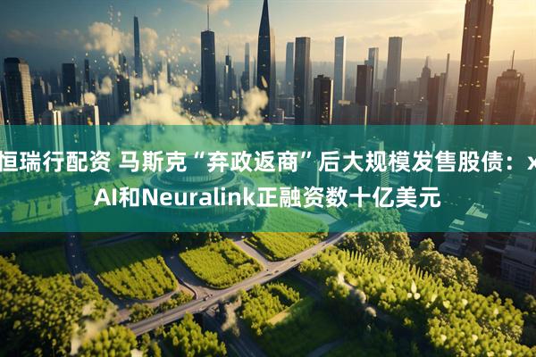 恒瑞行配资 马斯克“弃政返商”后大规模发售股债：xAI和Neuralink正融资数十亿美元
