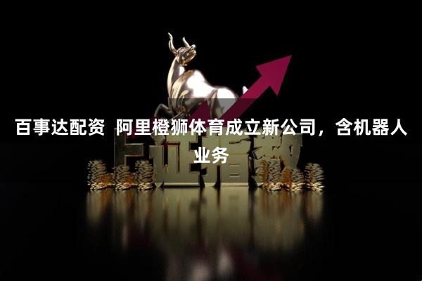 百事达配资  阿里橙狮体育成立新公司，含机器人业务