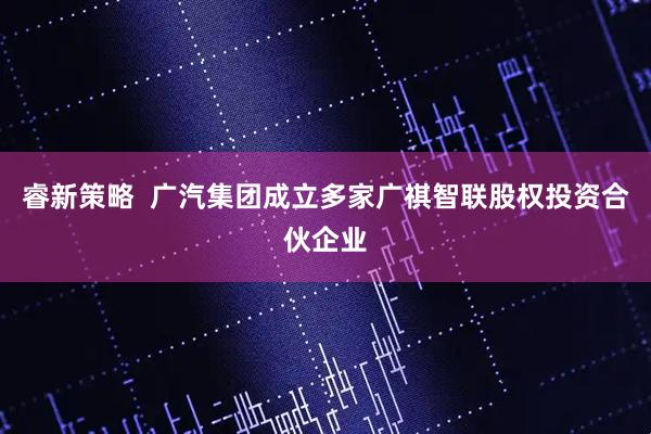 睿新策略  广汽集团成立多家广祺智联股权投资合伙企业