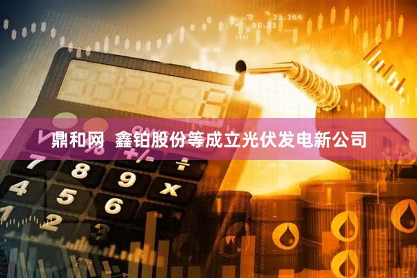 鼎和网  鑫铂股份等成立光伏发电新公司