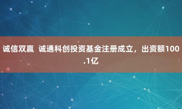诚信双赢  诚通科创投资基金注册成立，出资额100.1亿