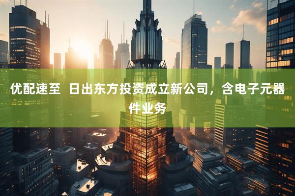 优配速至  日出东方投资成立新公司，含电子元器件业务