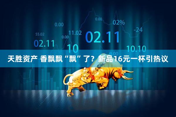 天胜资产 香飘飘“飘”了？新品16元一杯引热议