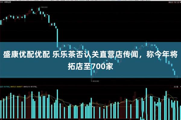 盛康优配优配 乐乐茶否认关直营店传闻，称今年将拓店至700家