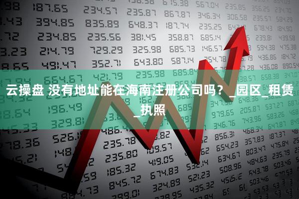云操盘 没有地址能在海南注册公司吗？_园区_租赁_执照
