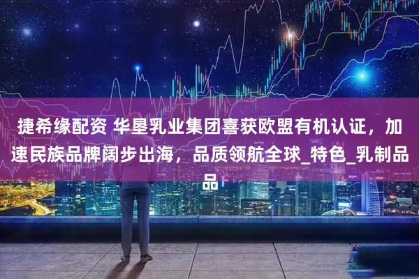 捷希缘配资 华垦乳业集团喜获欧盟有机认证，加速民族品牌阔步出海，品质领航全球_特色_乳制品