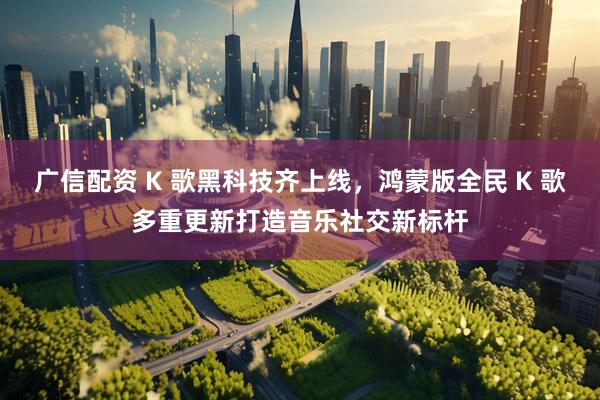 广信配资 K 歌黑科技齐上线，鸿蒙版全民 K 歌多重更新打造音乐社交新标杆