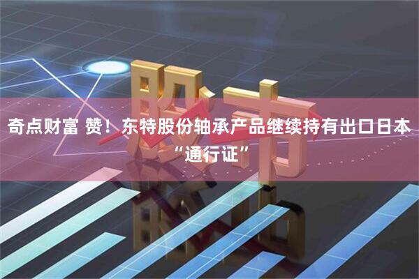 奇点财富 赞！东特股份轴承产品继续持有出口日本“通行证”