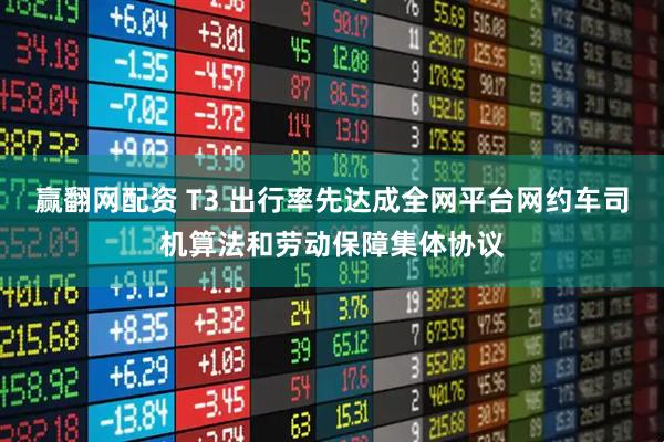 赢翻网配资 T3 出行率先达成全网平台网约车司机算法和劳动保障集体协议