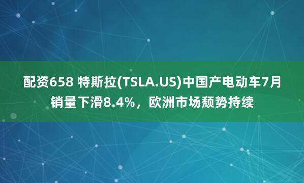 配资658 特斯拉(TSLA.US)中国产电动车7月销量下滑8.4%，欧洲市场颓势持续