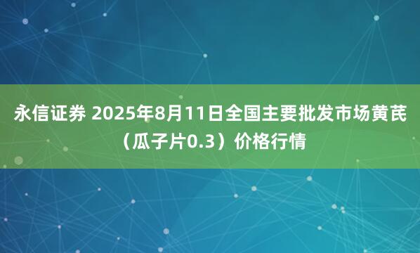 永信证券 2025年8月11日全国主要批发市场黄芪（瓜子片0.3）价格行情