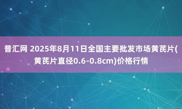 普汇网 2025年8月11日全国主要批发市场黄芪片(黄芪片直径0.6-0.8cm)价格行情