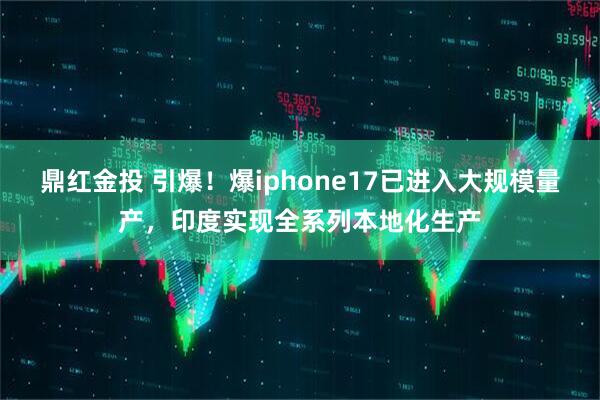 鼎红金投 引爆！爆iphone17已进入大规模量产，印度实现全系列本地化生产