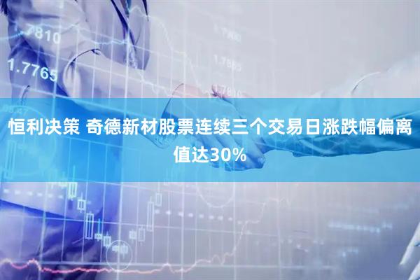 恒利决策 奇德新材股票连续三个交易日涨跌幅偏离值达30%