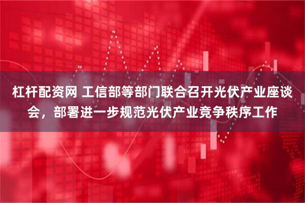 杠杆配资网 工信部等部门联合召开光伏产业座谈会，部署进一步规范光伏产业竞争秩序工作