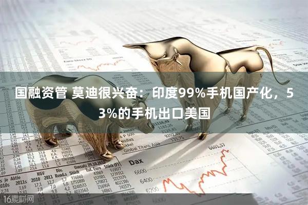 国融资管 莫迪很兴奋：印度99%手机国产化，53%的手机出口美国