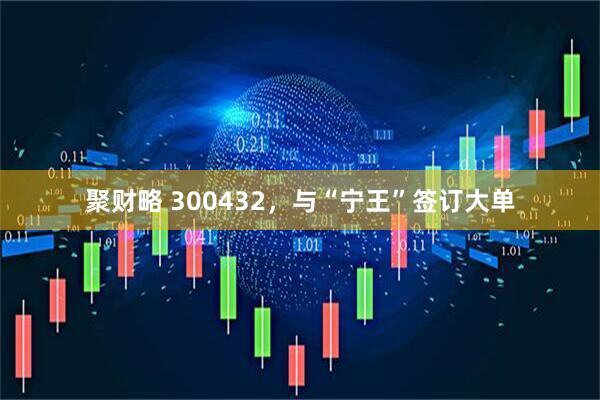 聚财略 300432，与“宁王”签订大单