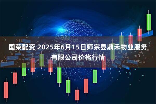 国荣配资 2025年6月15日师宗县鼎禾物业服务有限公司价格行情