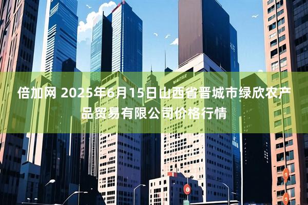 倍加网 2025年6月15日山西省晋城市绿欣农产品贸易有限公司价格行情