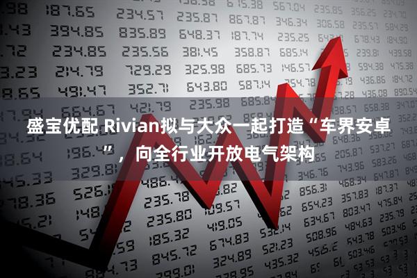 盛宝优配 Rivian拟与大众一起打造“车界安卓”,向全行业开放电气架构