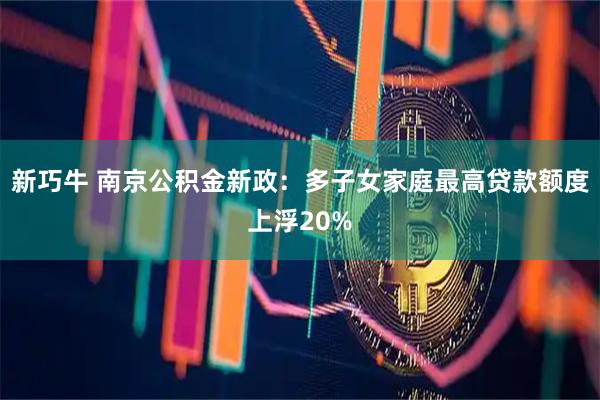 新巧牛 南京公积金新政：多子女家庭最高贷款额度上浮20%