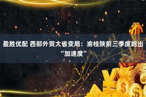 盈胜优配 西部外贸大省变局：渝桂陕前三季度跑出“加速度”