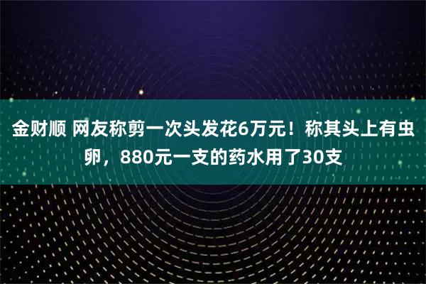 金财顺 网友称剪一次头发花6万元！称其头上有虫卵，880元一支的药水用了30支