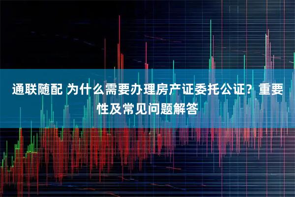 通联随配 为什么需要办理房产证委托公证？重要性及常见问题解答