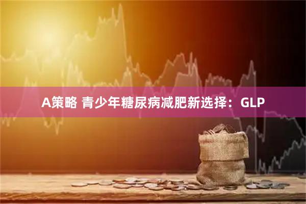 A策略 青少年糖尿病减肥新选择：GLP