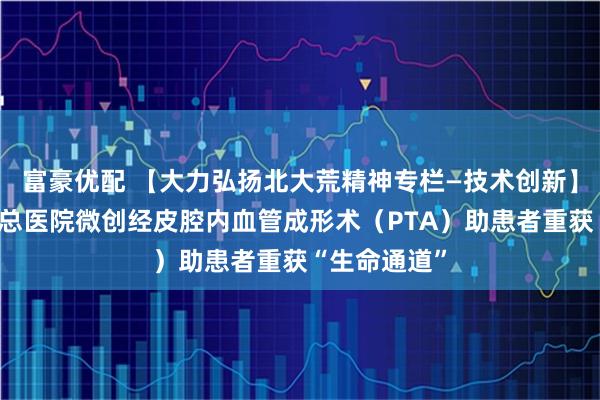 富豪优配 【大力弘扬北大荒精神专栏—技术创新】北大荒集团总医院微创经皮腔内血管成形术（PTA）助患者重获“生命通道”