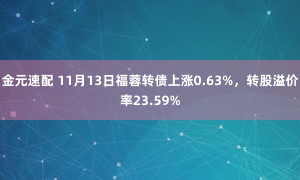 金元速配 11月13日福蓉转债上涨0.63%，转股溢价率23.59%