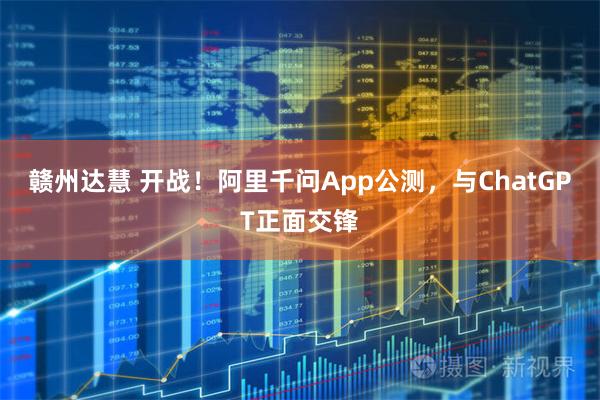 赣州达慧 开战！阿里千问App公测，与ChatGPT正面交锋