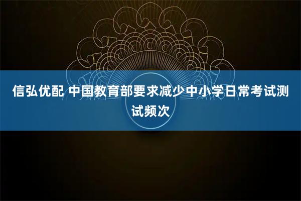 信弘优配 中国教育部要求减少中小学日常考试测试频次