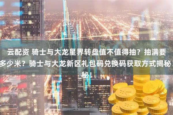 云配资 骑士与大龙星界转盘值不值得抽？抽满要多少米？骑士与大龙新区礼包码兑换码获取方式揭秘！