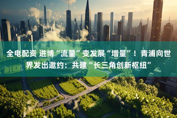 全电配资 进博“流量”变发展“增量”！青浦向世界发出邀约：共建“长三角创新枢纽”
