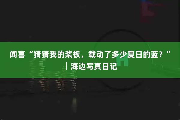 闻喜 “猜猜我的桨板，载动了多少夏日的蓝？”｜海边写真日记