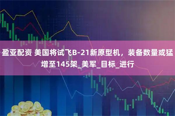 盈亚配资 美国将试飞B-21新原型机，装备数量或猛增至145架_美军_目标_进行