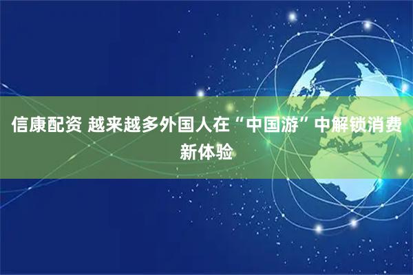 信康配资 越来越多外国人在“中国游”中解锁消费新体验