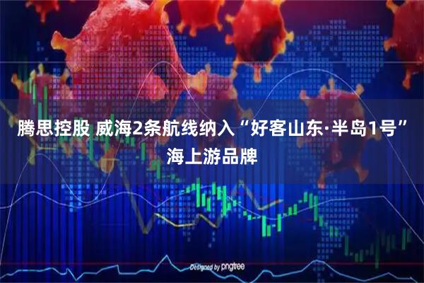 腾思控股 威海2条航线纳入“好客山东·半岛1号”海上游品牌